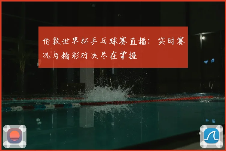 伦敦世界杯乒乓球赛直播：实时赛况与精彩对决尽在掌握