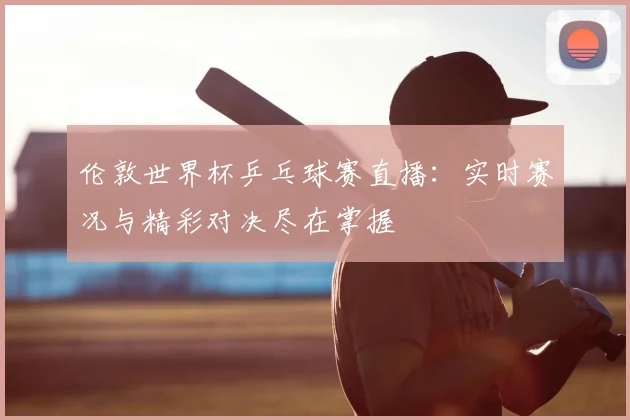 伦敦世界杯乒乓球赛直播:实时赛况与精彩对决尽在掌握