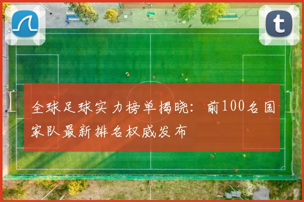 全球足球实力榜单揭晓:前100名国家队最新排名权威发布
