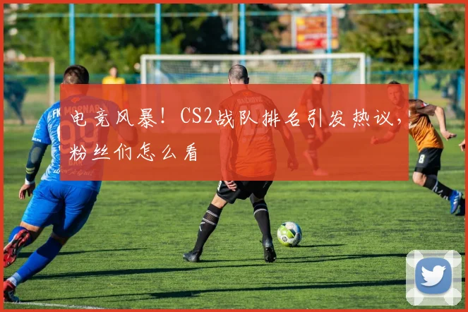 电竞风暴!CS2战队排名引发热议,粉丝们怎么看