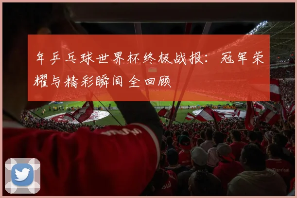 年乒乓球世界杯终极战报:冠军荣耀与精彩瞬间全回顾