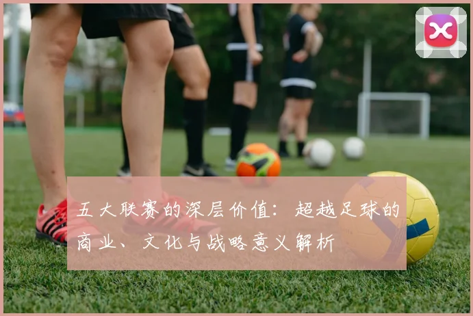 五大联赛的深层价值:超越足球的商业、文化与战略意义解析